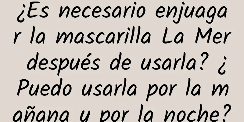 ¿Es necesario enjuagar la mascarilla La Mer después de usarla? ¿Puedo usarla por la mañana y por la noche?