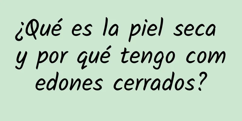 ¿Qué es la piel seca y por qué tengo comedones cerrados?