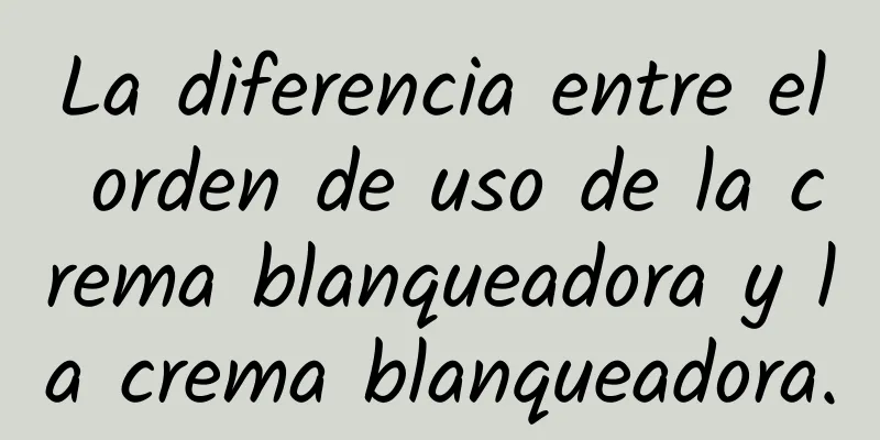 La diferencia entre el orden de uso de la crema blanqueadora y la crema blanqueadora.