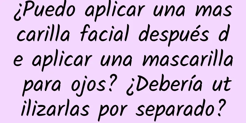 ¿Puedo aplicar una mascarilla facial después de aplicar una mascarilla para ojos? ¿Debería utilizarlas por separado?