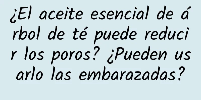 ¿El aceite esencial de árbol de té puede reducir los poros? ¿Pueden usarlo las embarazadas?