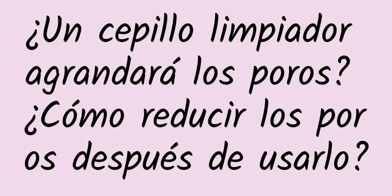 ¿Un cepillo limpiador agrandará los poros? ¿Cómo reducir los poros después de usarlo?