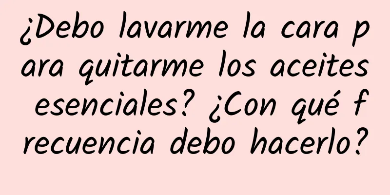 ¿Debo lavarme la cara para quitarme los aceites esenciales? ¿Con qué frecuencia debo hacerlo?