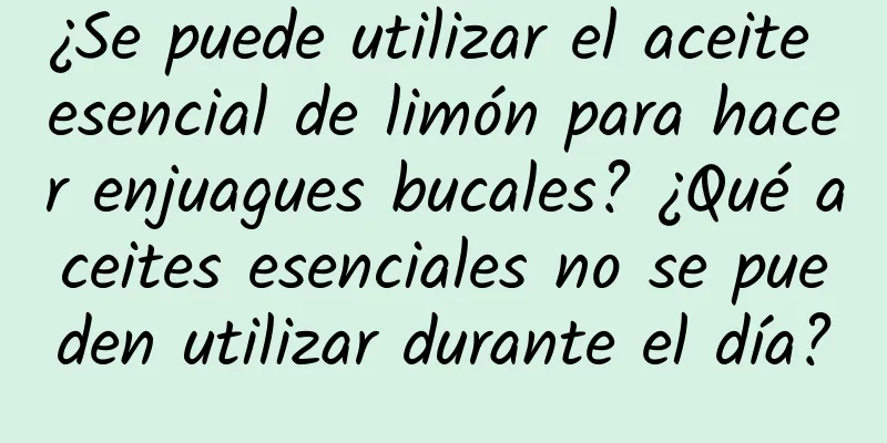 ¿Se puede utilizar el aceite esencial de limón para hacer enjuagues bucales? ¿Qué aceites esenciales no se pueden utilizar durante el día?