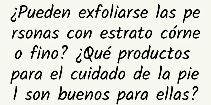 ¿Pueden exfoliarse las personas con estrato córneo fino? ​​¿Qué productos para el cuidado de la piel son buenos para ellas?