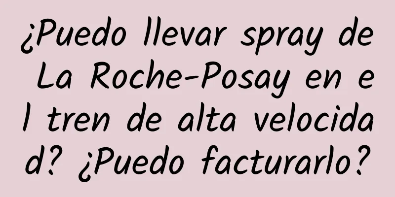 ¿Puedo llevar spray de La Roche-Posay en el tren de alta velocidad? ¿Puedo facturarlo?