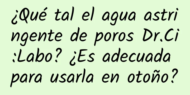 ¿Qué tal el agua astringente de poros Dr.Ci:Labo? ¿Es adecuada para usarla en otoño?