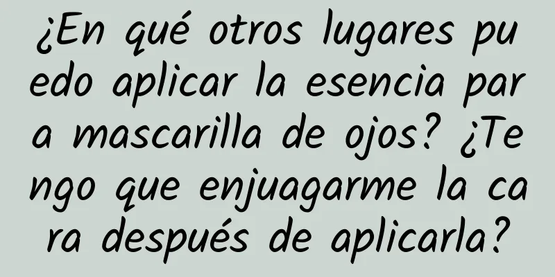 ¿En qué otros lugares puedo aplicar la esencia para mascarilla de ojos? ¿Tengo que enjuagarme la cara después de aplicarla?