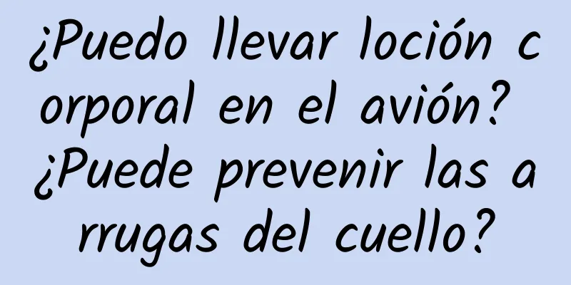 ¿Puedo llevar loción corporal en el avión? ¿Puede prevenir las arrugas del cuello?