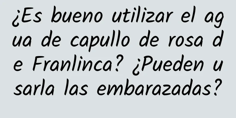 ¿Es bueno utilizar el agua de capullo de rosa de Franlinca? ¿Pueden usarla las embarazadas?