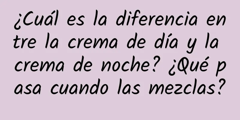 ¿Cuál es la diferencia entre la crema de día y la crema de noche? ¿Qué pasa cuando las mezclas?