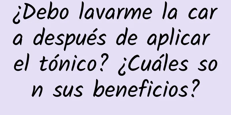 ¿Debo lavarme la cara después de aplicar el tónico? ¿Cuáles son sus beneficios?