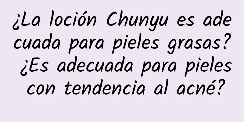 ¿La loción Chunyu es adecuada para pieles grasas? ¿Es adecuada para pieles con tendencia al acné?