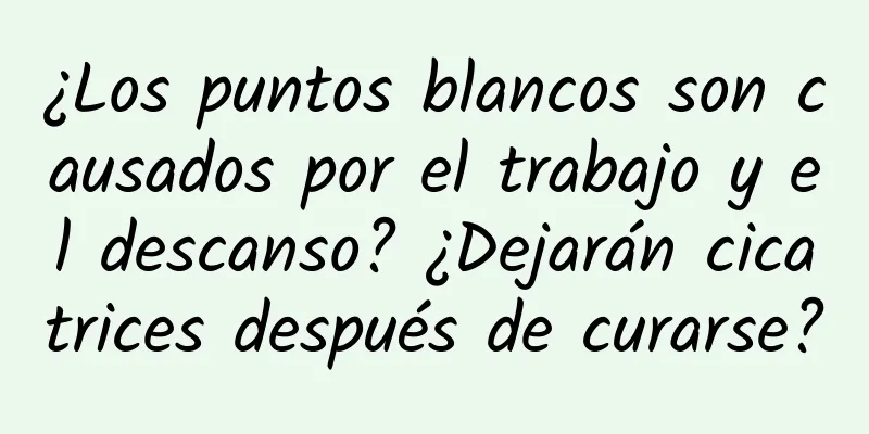 ¿Los puntos blancos son causados ​​por el trabajo y el descanso? ​​¿Dejarán cicatrices después de curarse?