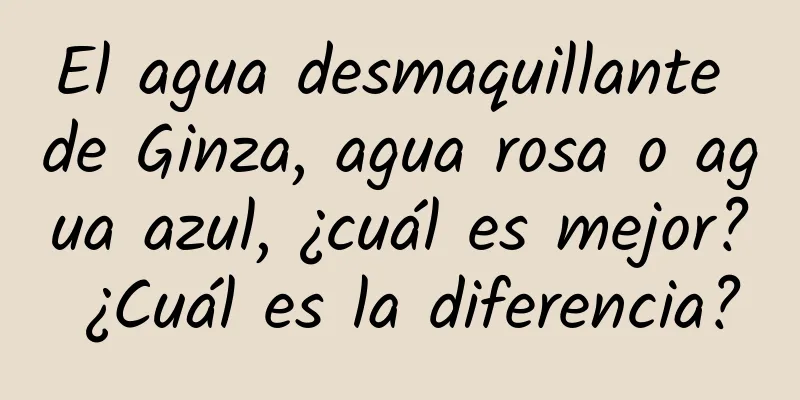 El agua desmaquillante de Ginza, agua rosa o agua azul, ¿cuál es mejor? ¿Cuál es la diferencia?