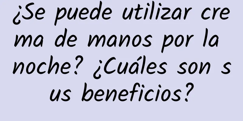 ¿Se puede utilizar crema de manos por la noche? ¿Cuáles son sus beneficios?