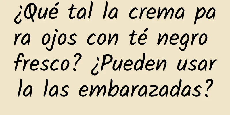 ¿Qué tal la crema para ojos con té negro fresco? ¿Pueden usarla las embarazadas?