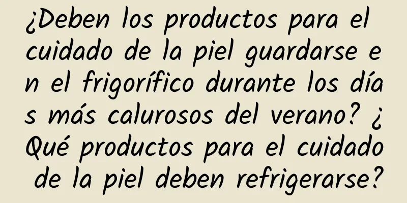 ¿Deben los productos para el cuidado de la piel guardarse en el frigorífico durante los días más calurosos del verano? ¿Qué productos para el cuidado de la piel deben refrigerarse?