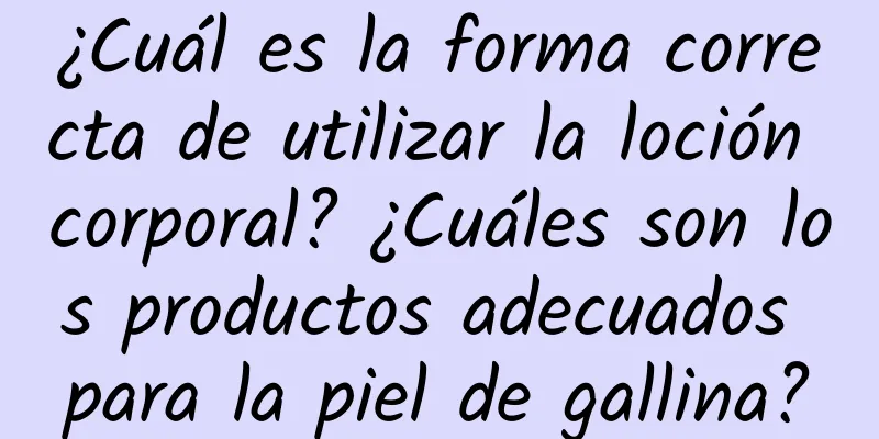 ¿Cuál es la forma correcta de utilizar la loción corporal? ¿Cuáles son los productos adecuados para la piel de gallina?