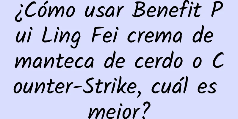 ¿Cómo usar Benefit Pui Ling Fei crema de manteca de cerdo o Counter-Strike, cuál es mejor?