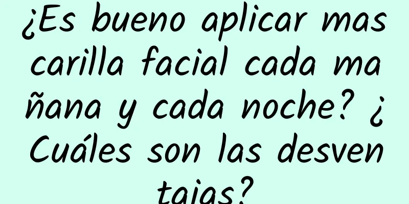 ¿Es bueno aplicar mascarilla facial cada mañana y cada noche? ¿Cuáles son las desventajas?