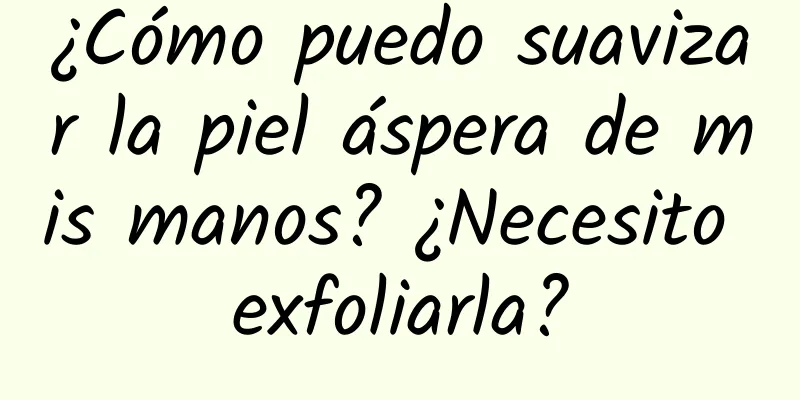 ¿Cómo puedo suavizar la piel áspera de mis manos? ¿Necesito exfoliarla?