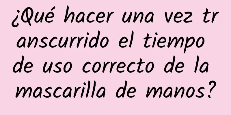 ¿Qué hacer una vez transcurrido el tiempo de uso correcto de la mascarilla de manos?