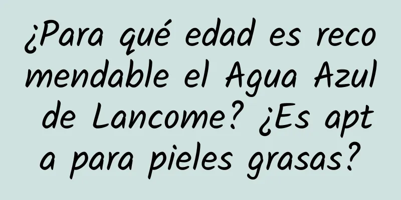 ¿Para qué edad es recomendable el Agua Azul de Lancome? ¿Es apta para pieles grasas?