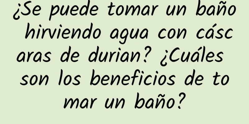 ¿Se puede tomar un baño hirviendo agua con cáscaras de durian? ¿Cuáles son los beneficios de tomar un baño?
