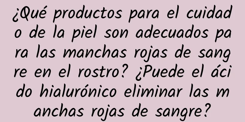 ¿Qué productos para el cuidado de la piel son adecuados para las manchas rojas de sangre en el rostro? ¿Puede el ácido hialurónico eliminar las manchas rojas de sangre?