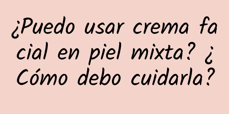 ¿Puedo usar crema facial en piel mixta? ¿Cómo debo cuidarla?