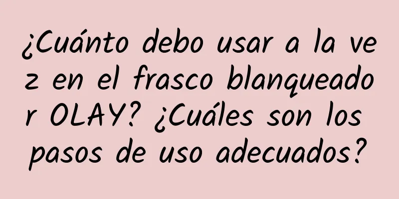 ¿Cuánto debo usar a la vez en el frasco blanqueador OLAY? ¿Cuáles son los pasos de uso adecuados?