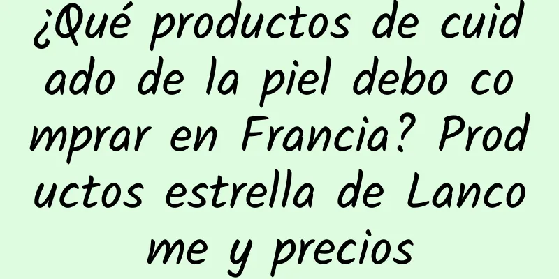 ¿Qué productos de cuidado de la piel debo comprar en Francia? Productos estrella de Lancome y precios