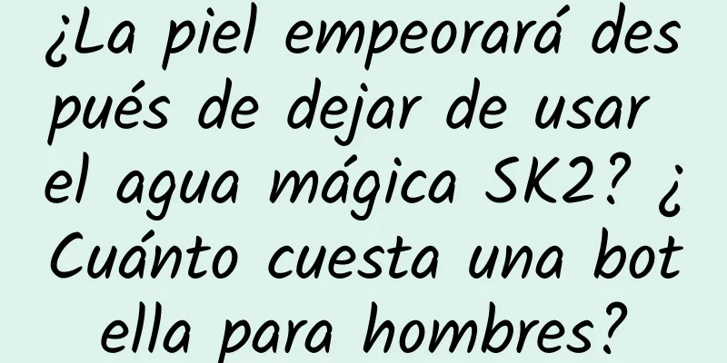 ¿La piel empeorará después de dejar de usar el agua mágica SK2? ¿Cuánto cuesta una botella para hombres?