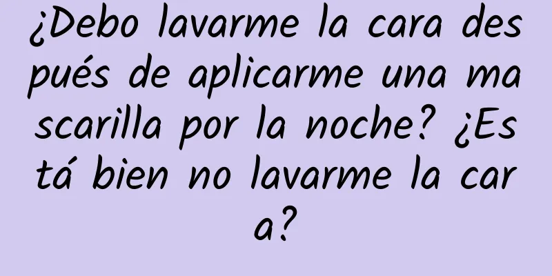 ¿Debo lavarme la cara después de aplicarme una mascarilla por la noche? ¿Está bien no lavarme la cara?