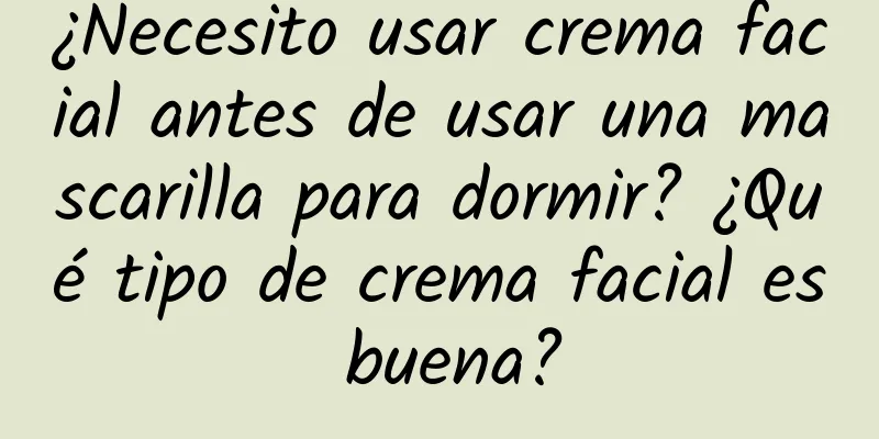 ¿Necesito usar crema facial antes de usar una mascarilla para dormir? ¿Qué tipo de crema facial es buena?