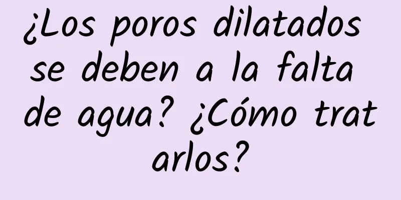 ¿Los poros dilatados se deben a la falta de agua? ¿Cómo tratarlos?