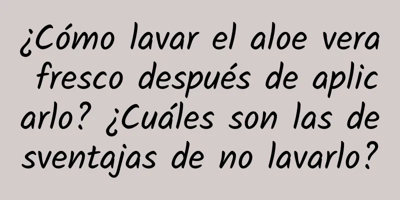 ¿Cómo lavar el aloe vera fresco después de aplicarlo? ¿Cuáles son las desventajas de no lavarlo?