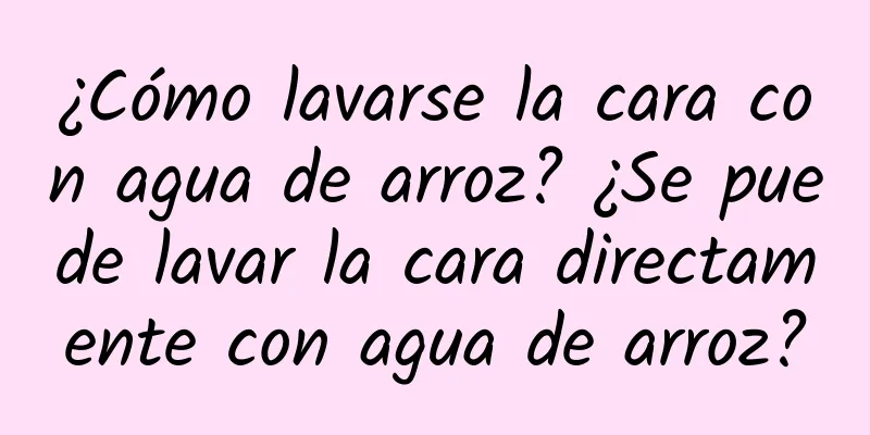 ¿Cómo lavarse la cara con agua de arroz? ¿Se puede lavar la cara directamente con agua de arroz?