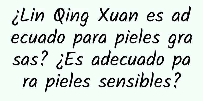 ¿Lin Qing Xuan es adecuado para pieles grasas? ¿Es adecuado para pieles sensibles?