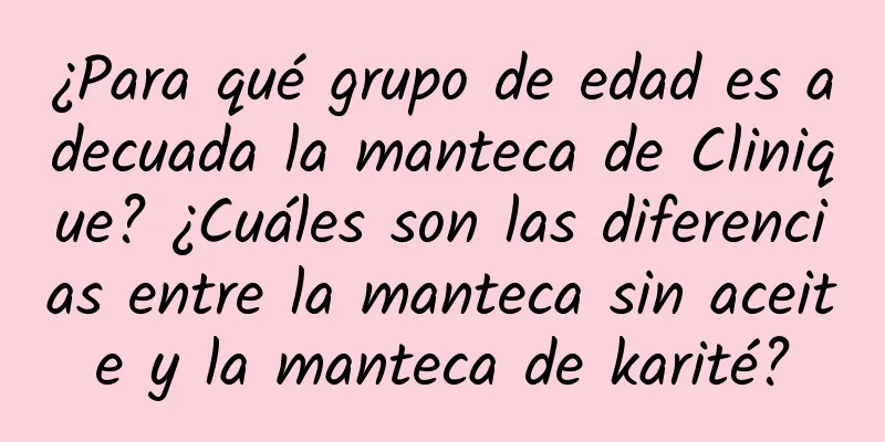 ¿Para qué grupo de edad es adecuada la manteca de Clinique? ¿Cuáles son las diferencias entre la manteca sin aceite y la manteca de karité?