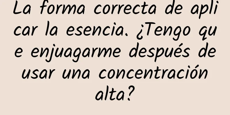 La forma correcta de aplicar la esencia. ¿Tengo que enjuagarme después de usar una concentración alta?