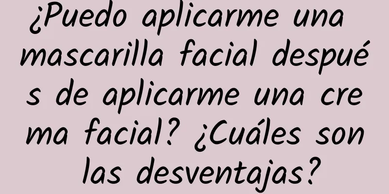 ¿Puedo aplicarme una mascarilla facial después de aplicarme una crema facial? ¿Cuáles son las desventajas?