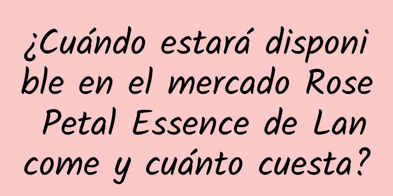 ¿Cuándo estará disponible en el mercado Rose Petal Essence de Lancome y cuánto cuesta?