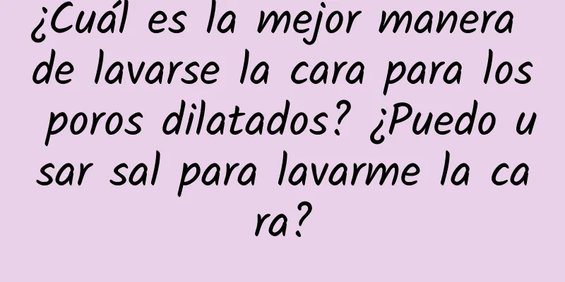 ¿Cuál es la mejor manera de lavarse la cara para los poros dilatados? ¿Puedo usar sal para lavarme la cara?