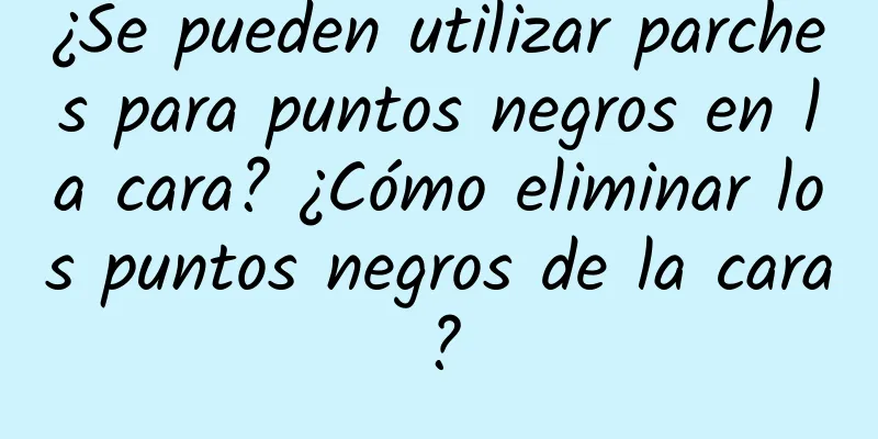 ¿Se pueden utilizar parches para puntos negros en la cara? ¿Cómo eliminar los puntos negros de la cara?