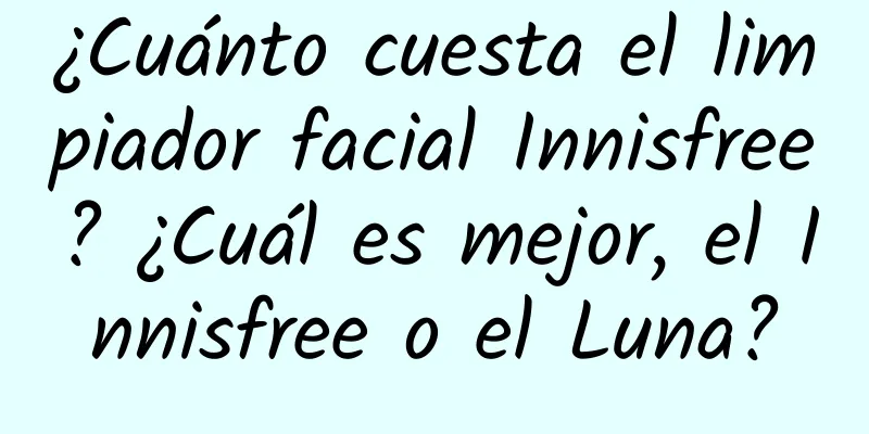 ¿Cuánto cuesta el limpiador facial Innisfree? ¿Cuál es mejor, el Innisfree o el Luna?