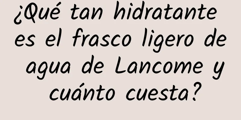 ¿Qué tan hidratante es el frasco ligero de agua de Lancome y cuánto cuesta?