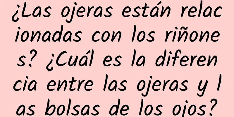 ¿Las ojeras están relacionadas con los riñones? ¿Cuál es la diferencia entre las ojeras y las bolsas de los ojos?