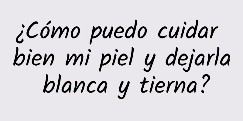 ¿Cómo puedo cuidar bien mi piel y dejarla blanca y tierna?